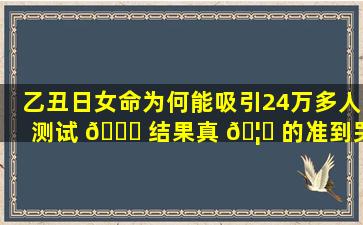 乙丑日女命为何能吸引24万多人测试 🐈 结果真 🦊 的准到哭